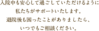 入院中も安心してすごしていただけるように私たちがサポートいたします。退院後も困ったことがありましたら、いつでもご相談ください